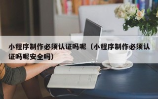 大庆小程序制作必须认证吗呢（小程序制作必须认证吗呢安全吗）