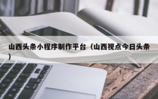 大庆山西头条小程序制作平台（山西视点今日头条）